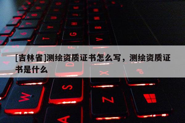 [吉林省]測繪資質證書怎么寫，測繪資質證書是什么