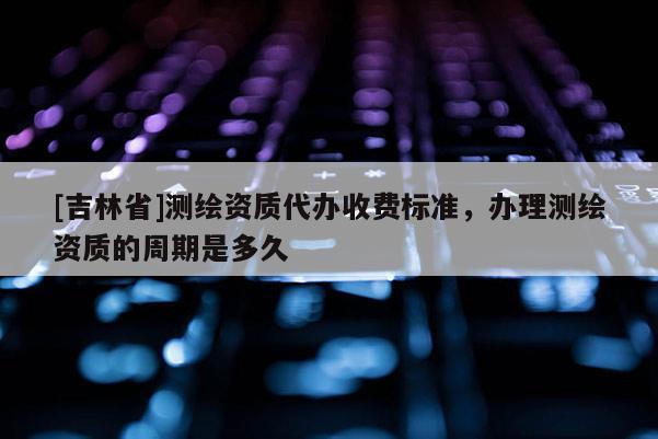 [吉林省]測繪資質(zhì)代辦收費標(biāo)準(zhǔn)，辦理測繪資質(zhì)的周期是多久