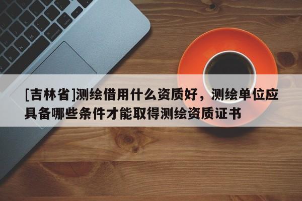 [吉林省]測繪借用什么資質(zhì)好，測繪單位應(yīng)具備哪些條件才能取得測繪資質(zhì)證書