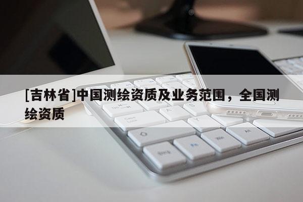 [吉林省]中國測繪資質(zhì)及業(yè)務(wù)范圍，全國測繪資質(zhì)