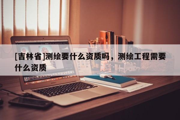 [吉林省]測繪要什么資質(zhì)嗎，測繪工程需要什么資質(zhì)