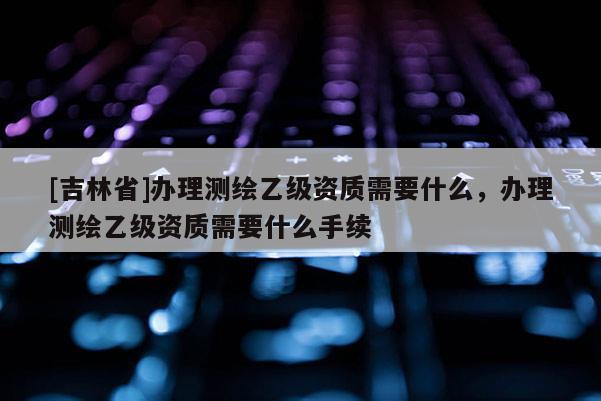 [吉林省]辦理測(cè)繪乙級(jí)資質(zhì)需要什么，辦理測(cè)繪乙級(jí)資質(zhì)需要什么手續(xù)