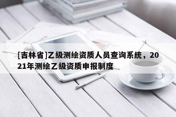 [吉林省]乙級測繪資質(zhì)人員查詢系統(tǒng)，2021年測繪乙級資質(zhì)申報制度