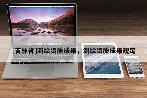 [吉林省]測繪資質(zhì)成果，測繪資質(zhì)成果規(guī)定