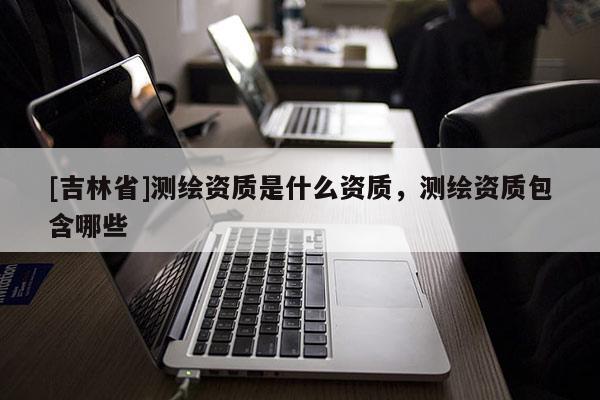 [吉林省]測(cè)繪資質(zhì)是什么資質(zhì)，測(cè)繪資質(zhì)包含哪些