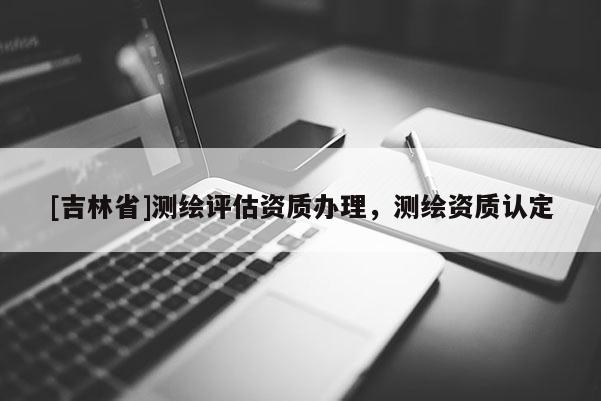 [吉林省]測(cè)繪評(píng)估資質(zhì)辦理，測(cè)繪資質(zhì)認(rèn)定