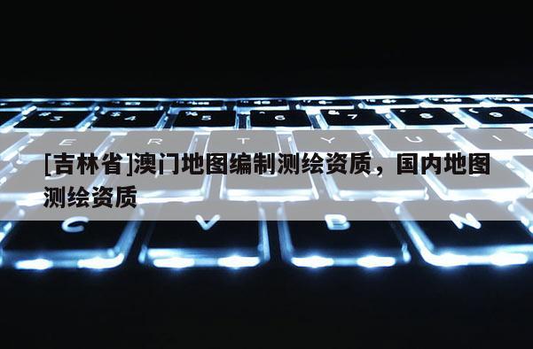[吉林省]澳門地圖編制測繪資質(zhì)，國內(nèi)地圖測繪資質(zhì)