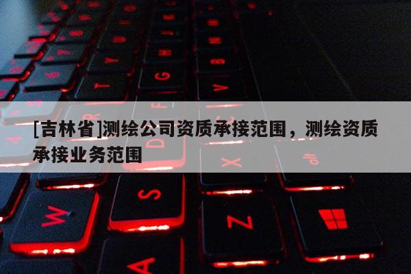 [吉林省]測繪公司資質(zhì)承接范圍，測繪資質(zhì)承接業(yè)務(wù)范圍