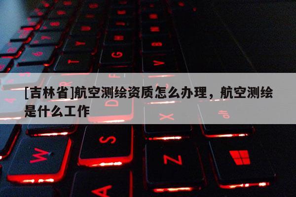 [吉林省]航空測繪資質怎么辦理，航空測繪是什么工作