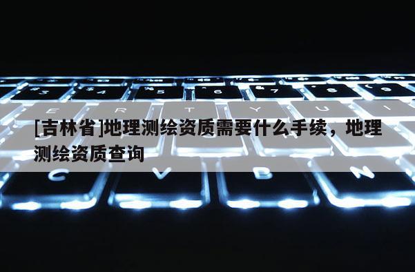 [吉林省]地理測繪資質(zhì)需要什么手續(xù)，地理測繪資質(zhì)查詢