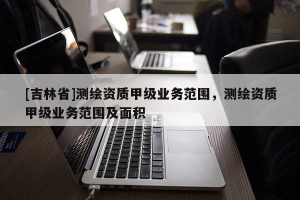[吉林省]測繪資質(zhì)甲級業(yè)務(wù)范圍，測繪資質(zhì)甲級業(yè)務(wù)范圍及面積
