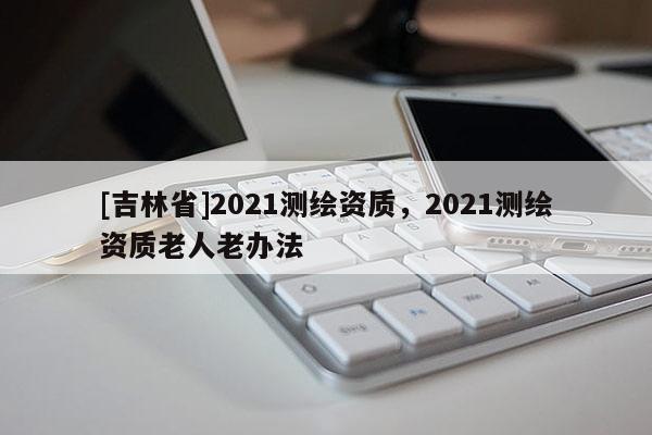 [吉林省]2021測繪資質(zhì)，2021測繪資質(zhì)老人老辦法