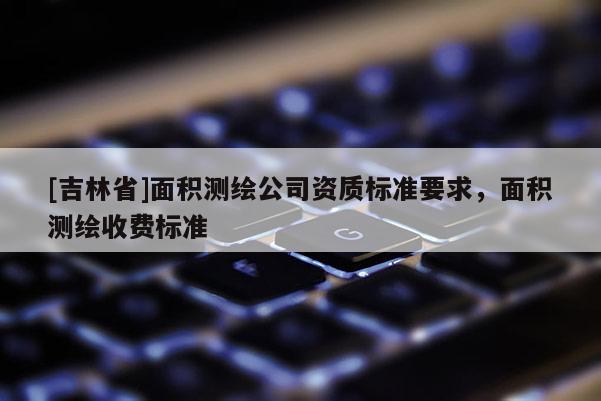 [吉林省]面積測繪公司資質標準要求，面積測繪收費標準
