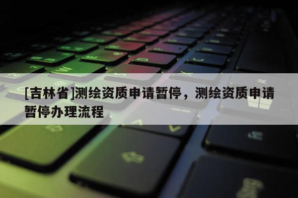 [吉林省]測繪資質(zhì)申請暫停，測繪資質(zhì)申請暫停辦理流程