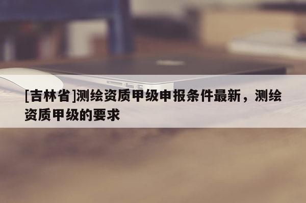 [吉林省]測(cè)繪資質(zhì)甲級(jí)申報(bào)條件最新，測(cè)繪資質(zhì)甲級(jí)的要求