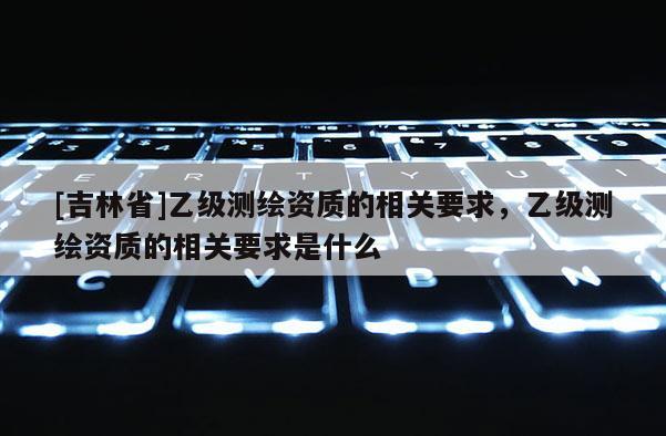 [吉林省]乙級測繪資質(zhì)的相關要求，乙級測繪資質(zhì)的相關要求是什么
