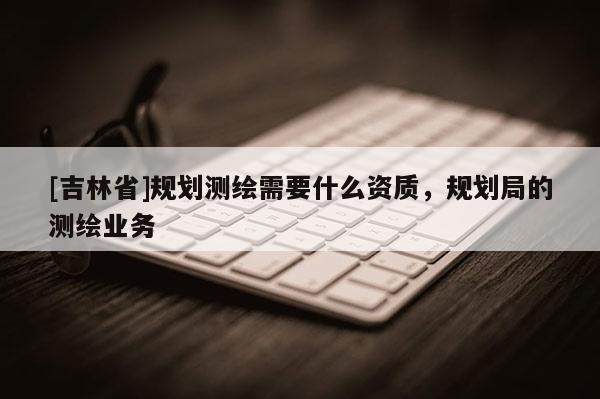 [吉林省]規(guī)劃測(cè)繪需要什么資質(zhì)，規(guī)劃局的測(cè)繪業(yè)務(wù)