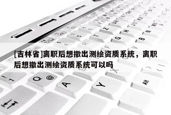 [吉林省]離職后想撤出測繪資質(zhì)系統(tǒng)，離職后想撤出測繪資質(zhì)系統(tǒng)可以嗎