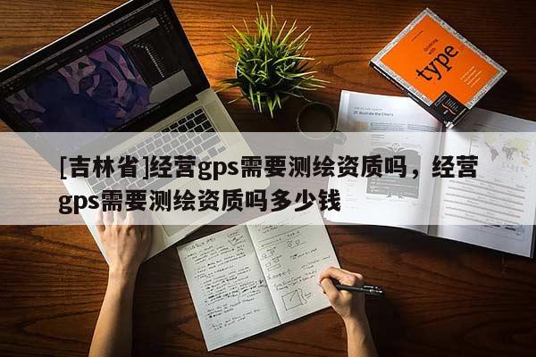 [吉林省]經(jīng)營(yíng)gps需要測(cè)繪資質(zhì)嗎，經(jīng)營(yíng)gps需要測(cè)繪資質(zhì)嗎多少錢