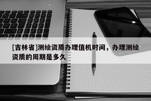 [吉林省]測繪資質(zhì)辦理值機(jī)時間，辦理測繪資質(zhì)的周期是多久