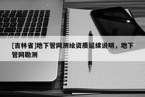 [吉林省]地下管網(wǎng)測(cè)繪資質(zhì)延續(xù)說(shuō)明，地下管網(wǎng)勘測(cè)
