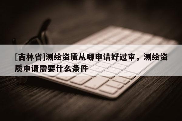 [吉林省]測(cè)繪資質(zhì)從哪申請(qǐng)好過(guò)審，測(cè)繪資質(zhì)申請(qǐng)需要什么條件