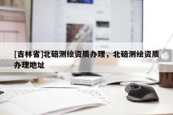 [吉林省]北碚測繪資質(zhì)辦理，北碚測繪資質(zhì)辦理地址