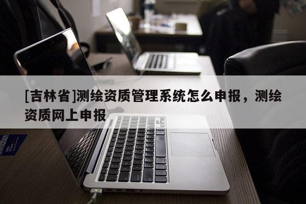 [吉林省]測(cè)繪資質(zhì)管理系統(tǒng)怎么申報(bào)，測(cè)繪資質(zhì)網(wǎng)上申報(bào)