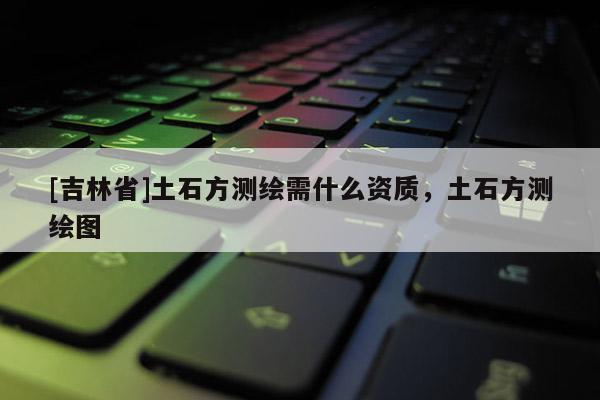 [吉林省]土石方測繪需什么資質(zhì)，土石方測繪圖