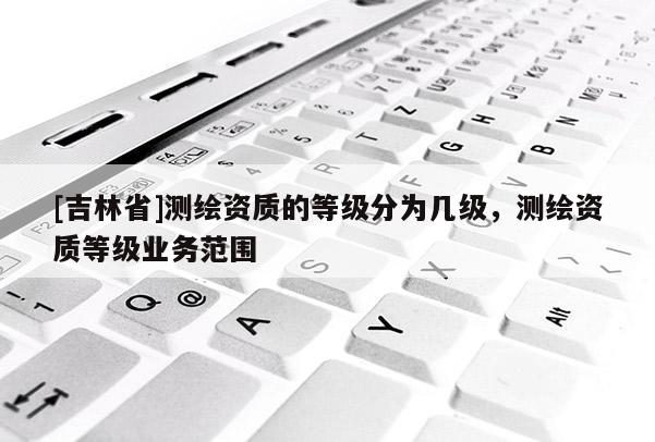 [吉林省]測繪資質(zhì)的等級(jí)分為幾級(jí)，測繪資質(zhì)等級(jí)業(yè)務(wù)范圍