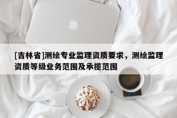[吉林省]測繪專業(yè)監(jiān)理資質(zhì)要求，測繪監(jiān)理資質(zhì)等級業(yè)務范圍及承攬范圍