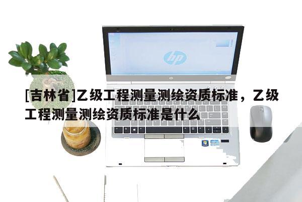 [吉林省]乙級(jí)工程測(cè)量測(cè)繪資質(zhì)標(biāo)準(zhǔn)，乙級(jí)工程測(cè)量測(cè)繪資質(zhì)標(biāo)準(zhǔn)是什么