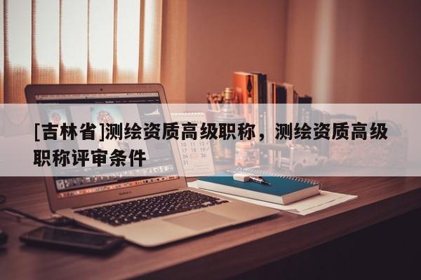 [吉林省]測繪資質(zhì)高級職稱，測繪資質(zhì)高級職稱評審條件