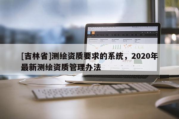 [吉林省]測繪資質(zhì)要求的系統(tǒng)，2020年最新測繪資質(zhì)管理辦法