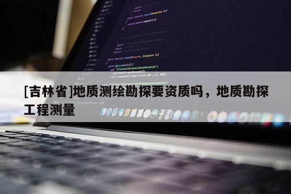 [吉林省]地質(zhì)測(cè)繪勘探要資質(zhì)嗎，地質(zhì)勘探工程測(cè)量