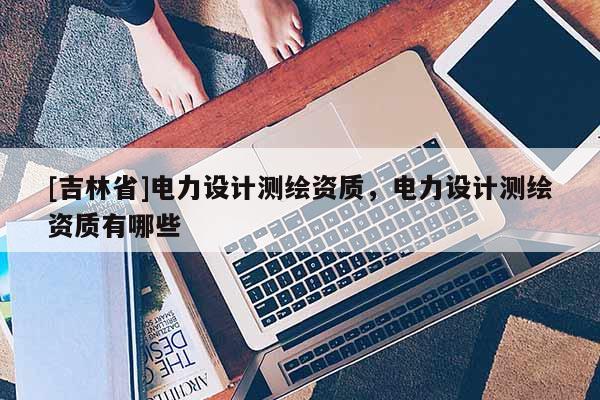 [吉林省]電力設(shè)計測繪資質(zhì)，電力設(shè)計測繪資質(zhì)有哪些