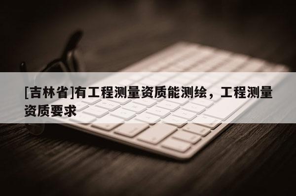 [吉林省]有工程測量資質(zhì)能測繪，工程測量資質(zhì)要求