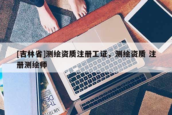 [吉林省]測繪資質(zhì)注冊工證，測繪資質(zhì) 注冊測繪師