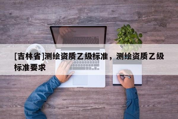[吉林省]測(cè)繪資質(zhì)乙級(jí)標(biāo)準(zhǔn)，測(cè)繪資質(zhì)乙級(jí)標(biāo)準(zhǔn)要求