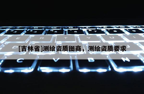 [吉林省]測(cè)繪資質(zhì)圖商，測(cè)繪資質(zhì)要求