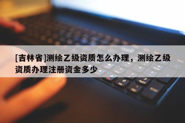 [吉林省]測繪乙級資質怎么辦理，測繪乙級資質辦理注冊資金多少