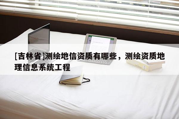 [吉林省]測繪地信資質(zhì)有哪些，測繪資質(zhì)地理信息系統(tǒng)工程