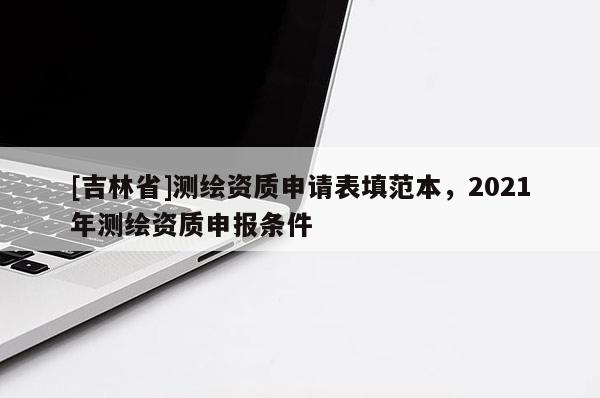[吉林省]測繪資質(zhì)申請表填范本，2021年測繪資質(zhì)申報條件