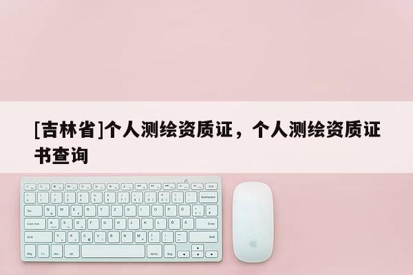 [吉林省]個人測繪資質(zhì)證，個人測繪資質(zhì)證書查詢