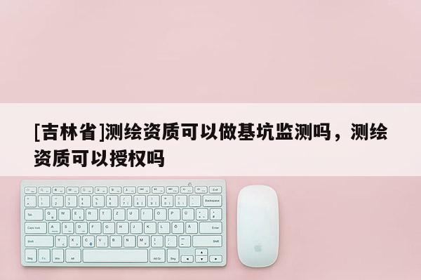 [吉林省]測繪資質(zhì)可以做基坑監(jiān)測嗎，測繪資質(zhì)可以授權(quán)嗎