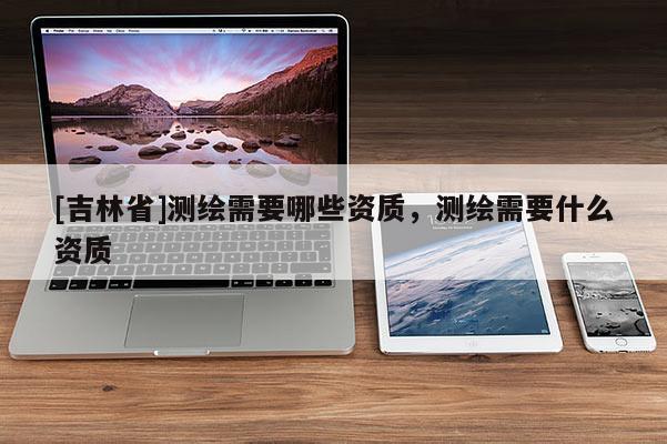 [吉林省]測(cè)繪需要哪些資質(zhì)，測(cè)繪需要什么資質(zhì)