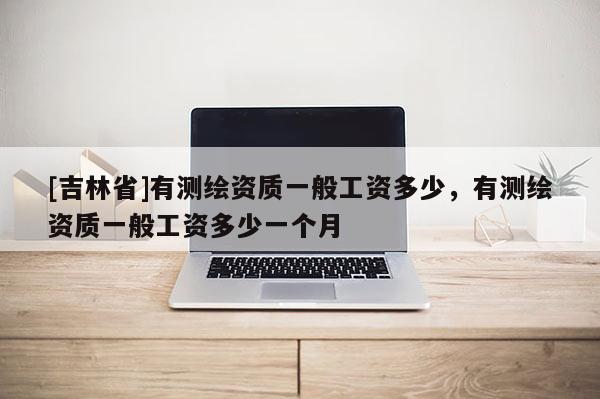 [吉林省]有測繪資質(zhì)一般工資多少，有測繪資質(zhì)一般工資多少一個月