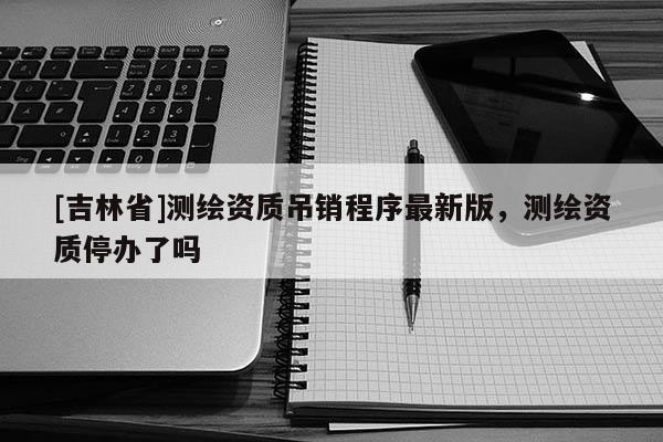 [吉林省]測繪資質吊銷程序最新版，測繪資質停辦了嗎