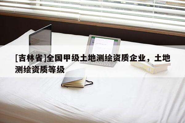 [吉林省]全國甲級土地測繪資質(zhì)企業(yè)，土地測繪資質(zhì)等級