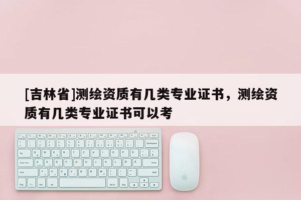 [吉林省]測繪資質(zhì)有幾類專業(yè)證書，測繪資質(zhì)有幾類專業(yè)證書可以考